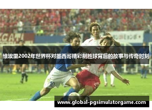 维埃里2002年世界杯对墨西哥精彩制胜球背后的故事与传奇时刻