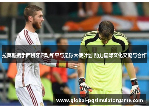 拉莫斯携手西班牙启动和平与足球大使计划 助力国际文化交流与合作