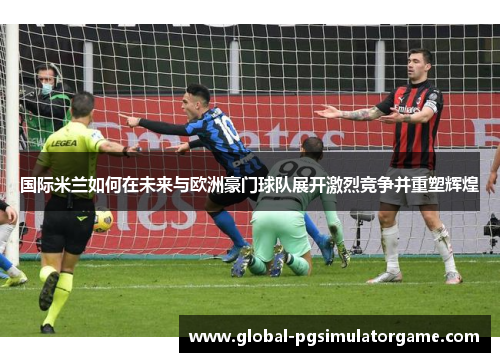 国际米兰如何在未来与欧洲豪门球队展开激烈竞争并重塑辉煌