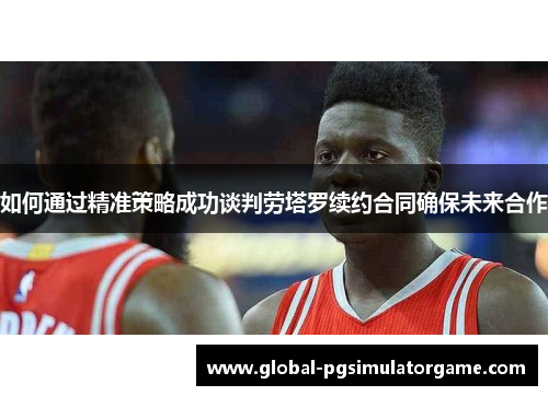 如何通过精准策略成功谈判劳塔罗续约合同确保未来合作