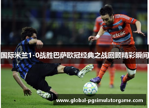 国际米兰1-0战胜巴萨欧冠经典之战回顾精彩瞬间
