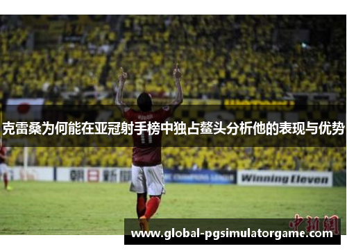 克雷桑为何能在亚冠射手榜中独占鳌头分析他的表现与优势