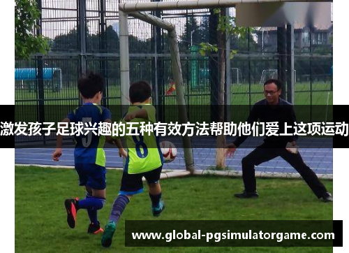 激发孩子足球兴趣的五种有效方法帮助他们爱上这项运动