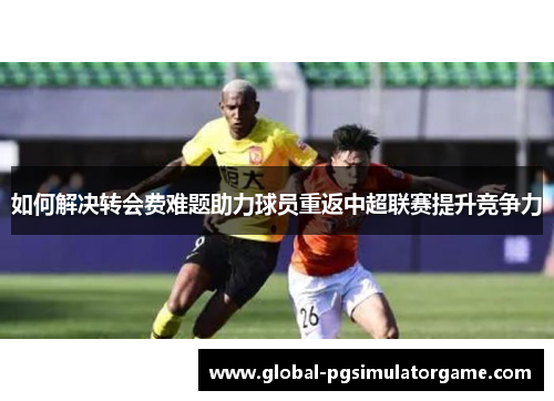 如何解决转会费难题助力球员重返中超联赛提升竞争力