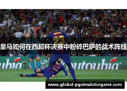 皇马如何在西超杯决赛中粉碎巴萨的战术阵线