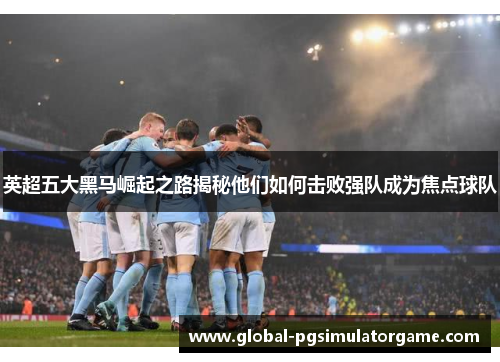 英超五大黑马崛起之路揭秘他们如何击败强队成为焦点球队