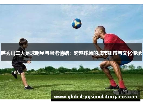 越秀山三大足球明星与粤港情结：跨越球场的城市纽带与文化传承