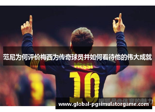 范尼为何评价梅西为传奇球员并如何看待他的伟大成就