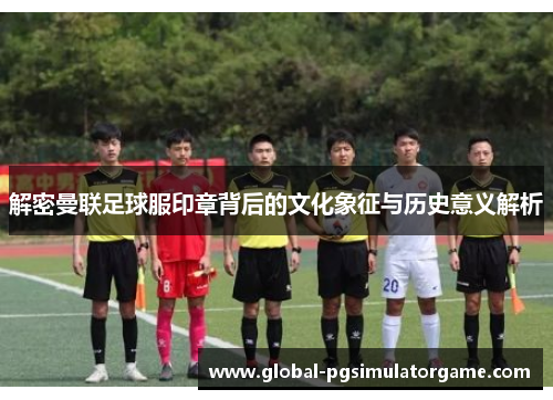 解密曼联足球服印章背后的文化象征与历史意义解析