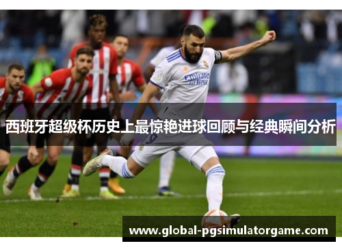 西班牙超级杯历史上最惊艳进球回顾与经典瞬间分析