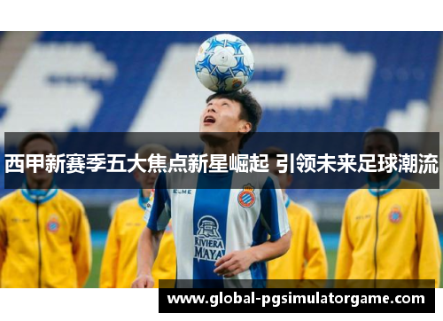 西甲新赛季五大焦点新星崛起 引领未来足球潮流